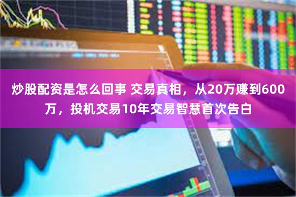 炒股配资是怎么回事 交易真相，从20万赚到600万，投机交易10年交易智慧首次告白