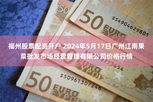 福州股票配资开户 2024年5月17日广州江南果菜批发市场经营管理有限公司价格行情