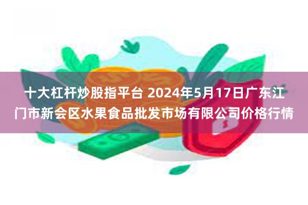 十大杠杆炒股指平台 2024年5月17日广东江门市新会区水果食品批发市场有限公司价格行情