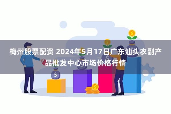 梅州股票配资 2024年5月17日广东汕头农副产品批发中心市场价格行情