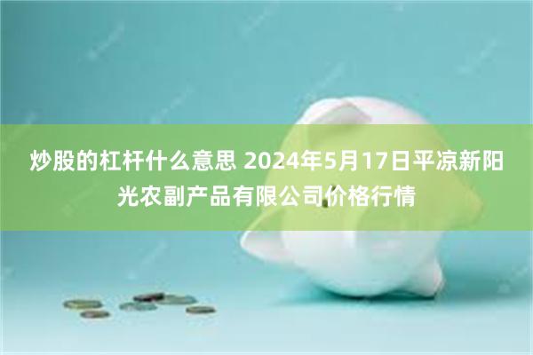 炒股的杠杆什么意思 2024年5月17日平凉新阳光农副产品有限公司价格行情