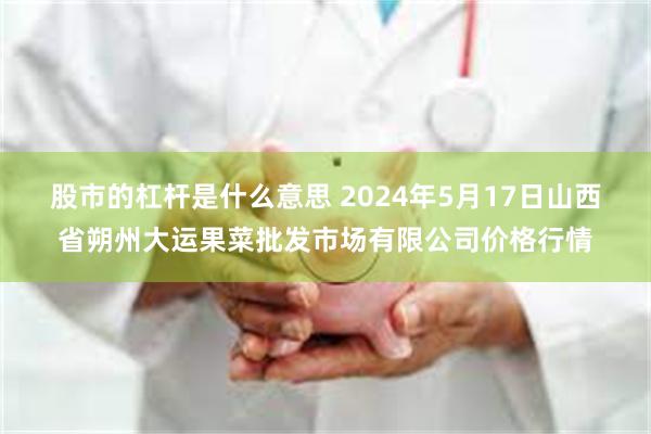 股市的杠杆是什么意思 2024年5月17日山西省朔州大运果菜批发市场有限公司价格行情