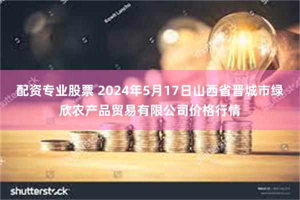 配资专业股票 2024年5月17日山西省晋城市绿欣农产品贸易有限公司价格行情