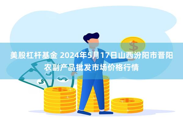 美股杠杆基金 2024年5月17日山西汾阳市晋阳农副产品批发市场价格行情