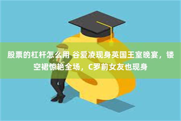 股票的杠杆怎么用 谷爱凌现身英国王室晚宴，镂空裙惊艳全场，C罗前女友也现身