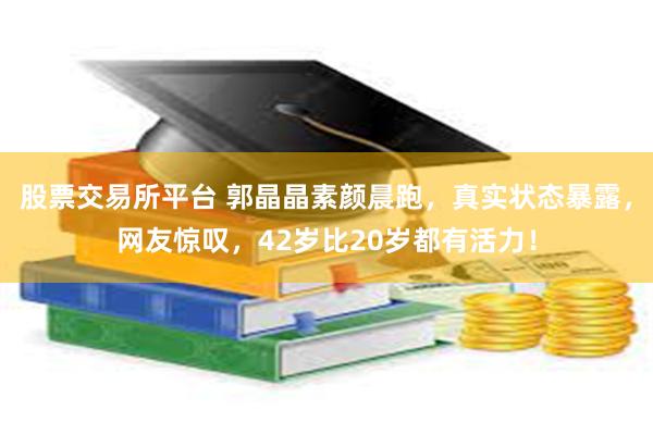 股票交易所平台 郭晶晶素颜晨跑，真实状态暴露，网友惊叹，42岁比20岁都有活力！