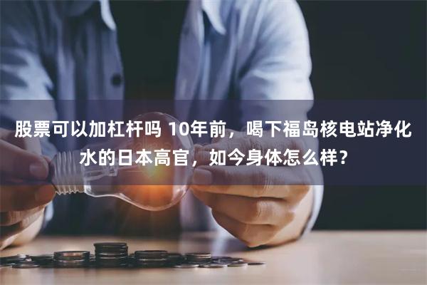 股票可以加杠杆吗 10年前，喝下福岛核电站净化水的日本高官，如今身体怎么样？