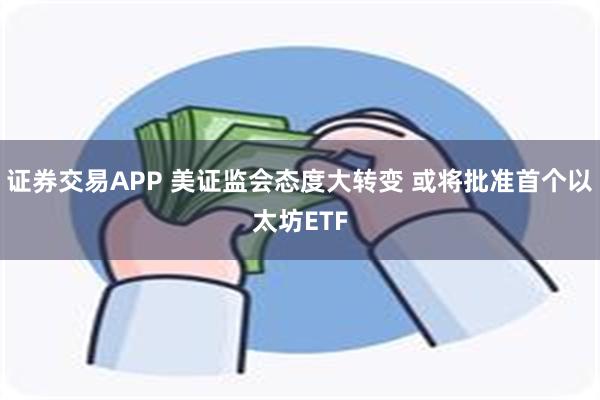 证券交易APP 美证监会态度大转变 或将批准首个以太坊ETF