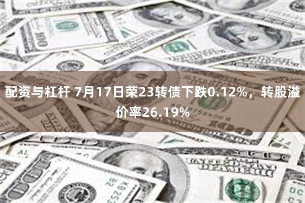 配资与杠杆 7月17日荣23转债下跌0.12%，转股溢价率26.19%