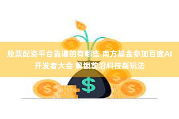 股票配资平台靠谱的有哪些 南方基金参加百度AI开发者大会 解锁前沿科技新玩法