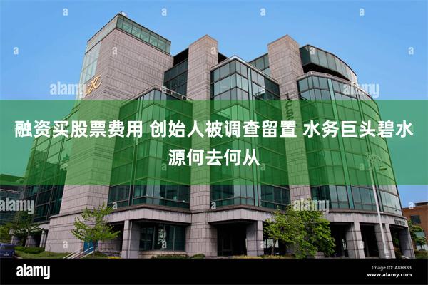 融资买股票费用 创始人被调查留置 水务巨头碧水源何去何从