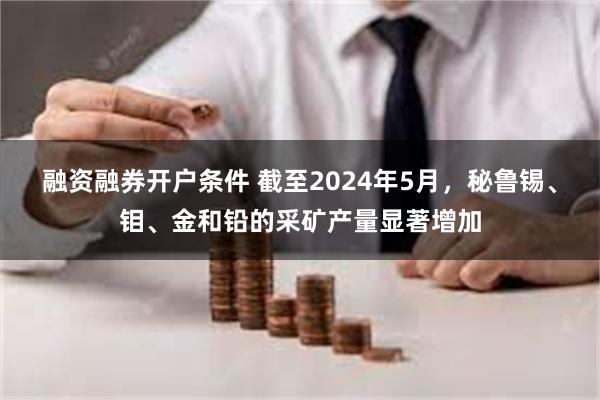 融资融券开户条件 截至2024年5月，秘鲁锡、钼、金和铅的采矿产量显著增加