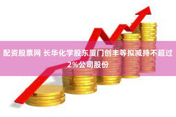 配资股票网 长华化学股东厦门创丰等拟减持不超过2%公司股份