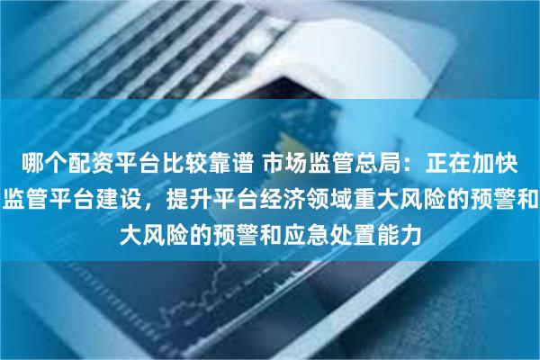 哪个配资平台比较靠谱 市场监管总局：正在加快国家网络交易监管平台建设，提升平台经济领域重大风险的预警和应急处置能力