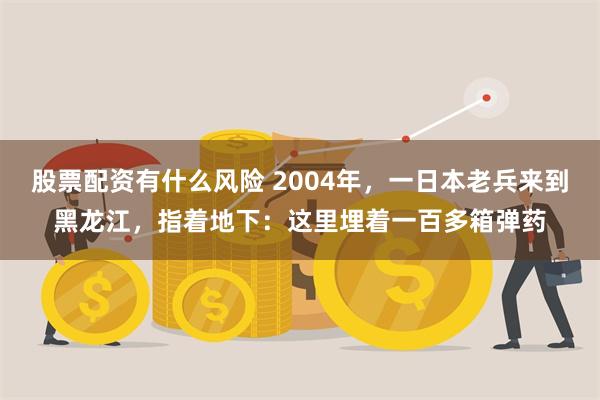 股票配资有什么风险 2004年，一日本老兵来到黑龙江，指着地下：这里埋着一百多箱弹药