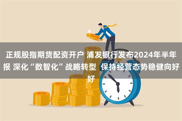 正规股指期货配资开户 浦发银行发布2024年半年报 深化“数智化”战略转型  保持经营态势稳健向好