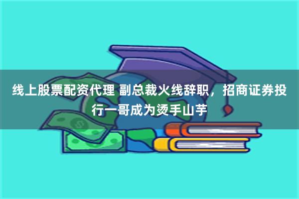 线上股票配资代理 副总裁火线辞职，招商证券投行一哥成为烫手山芋