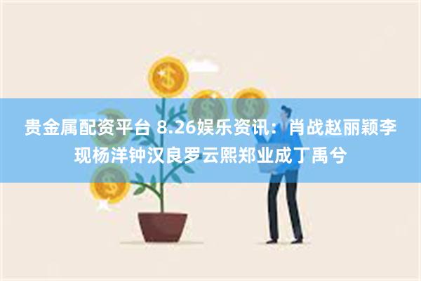 贵金属配资平台 8.26娱乐资讯：肖战赵丽颖李现杨洋钟汉良罗云熙郑业成丁禹兮