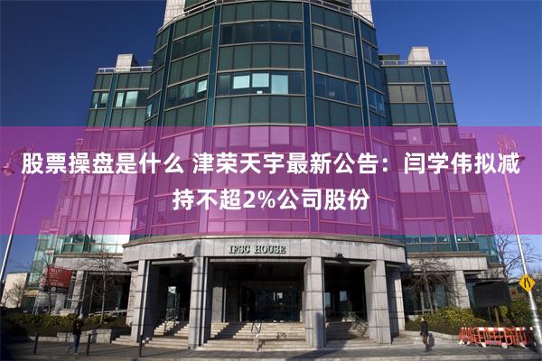 股票操盘是什么 津荣天宇最新公告：闫学伟拟减持不超2%公司股份