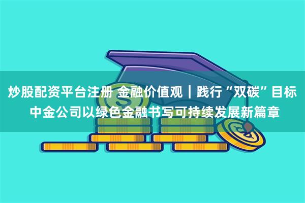 炒股配资平台注册 金融价值观︱践行“双碳”目标 中金公司以绿色金融书写可持续发展新篇章