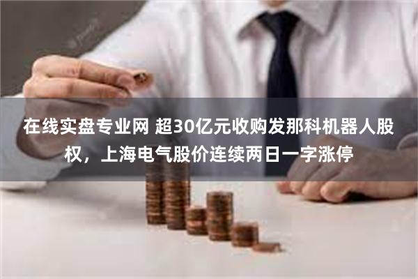 在线实盘专业网 超30亿元收购发那科机器人股权，上海电气股价连续两日一字涨停