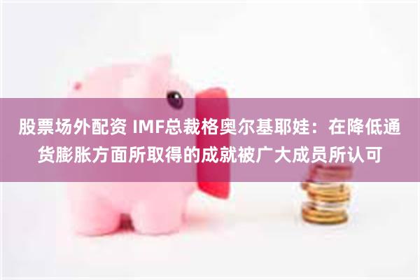 股票场外配资 IMF总裁格奥尔基耶娃：在降低通货膨胀方面所取得的成就被广大成员所认可