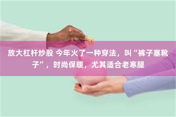 放大杠杆炒股 今年火了一种穿法，叫“裤子塞靴子”，时尚保暖，尤其适合老寒腿