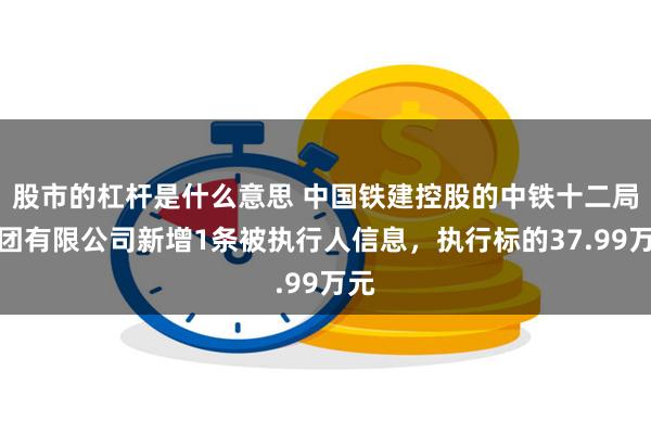 股市的杠杆是什么意思 中国铁建控股的中铁十二局集团有限公司新增1条被执行人信息，执行标的37.99万元