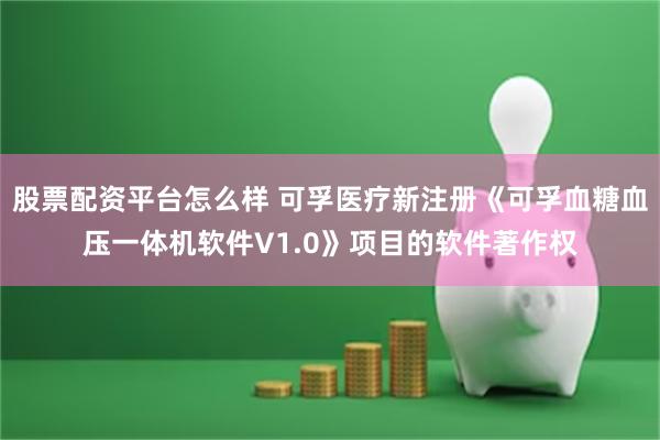 股票配资平台怎么样 可孚医疗新注册《可孚血糖血压一体机软件V1.0》项目的软件著作权