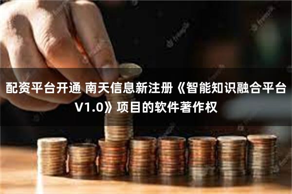 配资平台开通 南天信息新注册《智能知识融合平台V1.0》项目的软件著作权