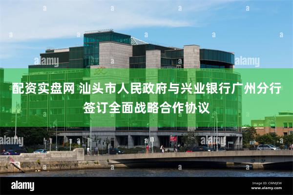 配资实盘网 汕头市人民政府与兴业银行广州分行签订全面战略合作协议