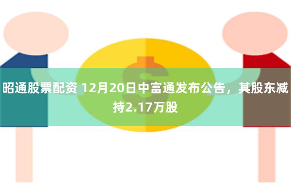 昭通股票配资 12月20日中富通发布公告，其股东减持2.17万股