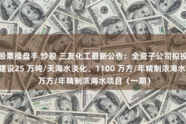 股票操盘手 炒股 三友化工最新公告：全资子公司拟投资7.78亿元建设25 万吨/天海水淡化、1100 万方/年精制浓海水项目（一期）