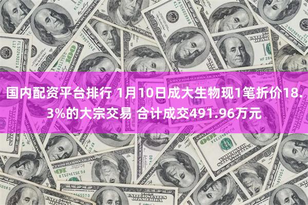 国内配资平台排行 1月10日成大生物现1笔折价18.3%的大宗交易 合计成交491.96万元