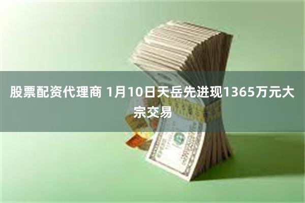 股票配资代理商 1月10日天岳先进现1365万元大宗交易