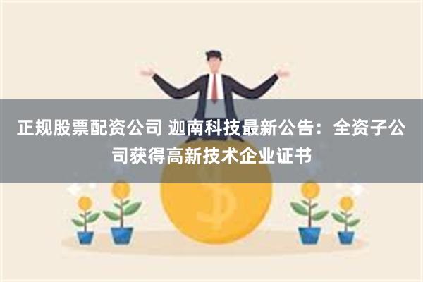 正规股票配资公司 迦南科技最新公告：全资子公司获得高新技术企业证书