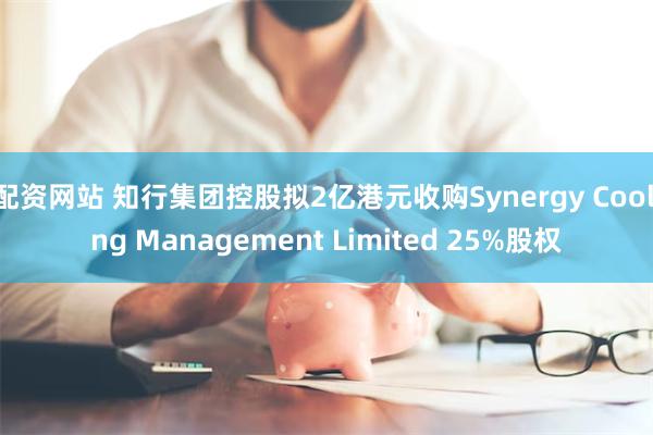 配资网站 知行集团控股拟2亿港元收购Synergy Cooling Management Limited 25%股权