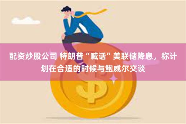 配资炒股公司 特朗普“喊话”美联储降息，称计划在合适的时候与鲍威尔交谈