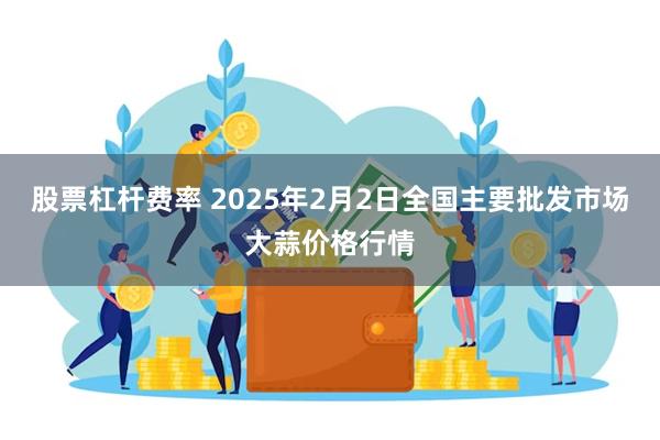 股票杠杆费率 2025年2月2日全国主要批发市场大蒜价格行情