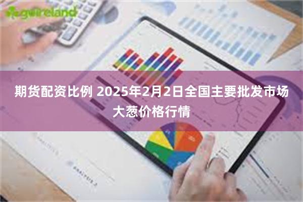 期货配资比例 2025年2月2日全国主要批发市场大葱价格行情