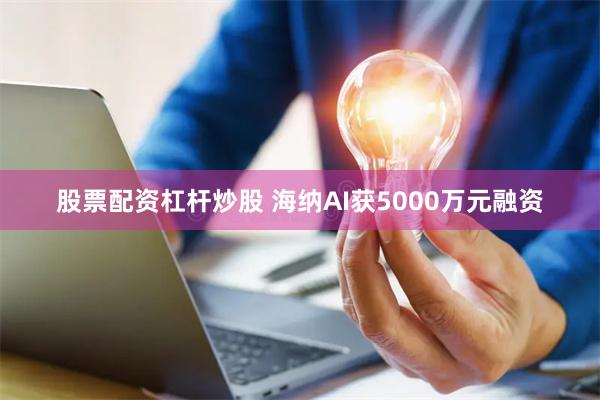 股票配资杠杆炒股 海纳AI获5000万元融资