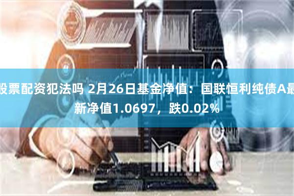 股票配资犯法吗 2月26日基金净值：国联恒利纯债A最新净值1.0697，跌0.02%