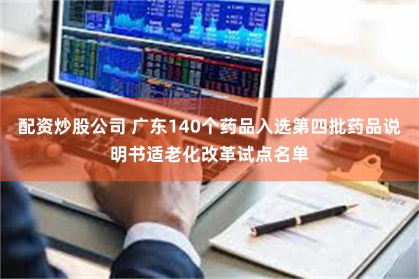 配资炒股公司 广东140个药品入选第四批药品说明书适老化改革试点名单