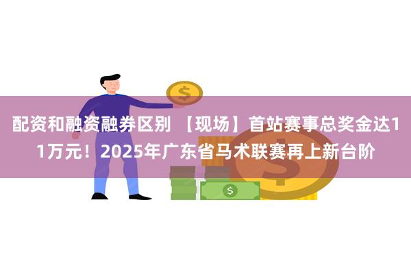 配资和融资融券区别 【现场】首站赛事总奖金达11万元！2025年广东省马术联赛再上新台阶