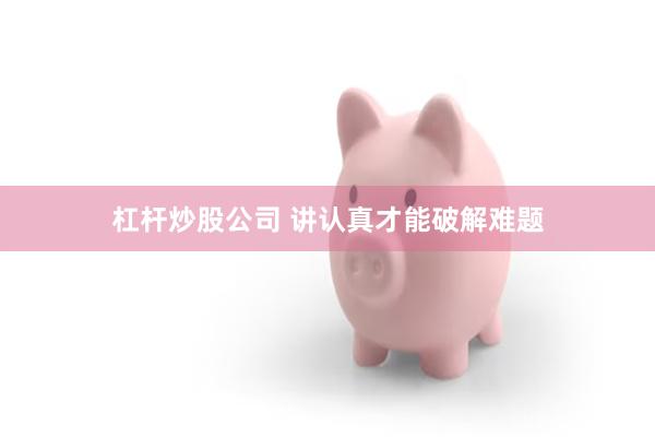 杠杆炒股公司 讲认真才能破解难题