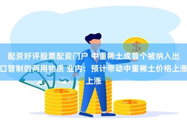配资好评股票配资门户 中重稀土成首个被纳入出口管制的两用物质 业内：预计带动中重稀土价格上涨