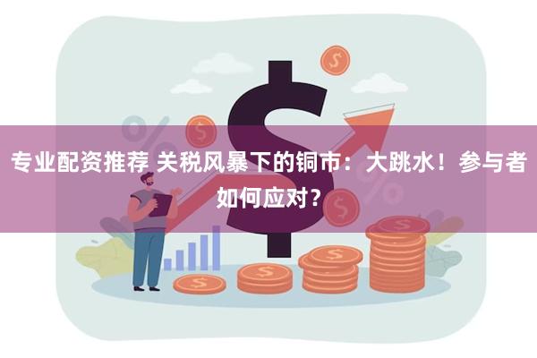 专业配资推荐 关税风暴下的铜市：大跳水！参与者如何应对？
